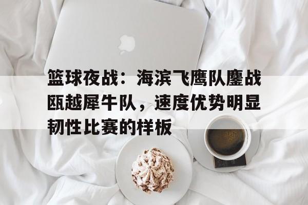 开云体育网页版关于篮球夜战：海滨飞鹰队鏖战瓯越犀牛队，速度优势明显韧性比赛的样板的信息